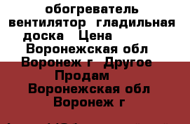 обогреватель-вентилятор, гладильная доска › Цена ­ 1 300 - Воронежская обл., Воронеж г. Другое » Продам   . Воронежская обл.,Воронеж г.